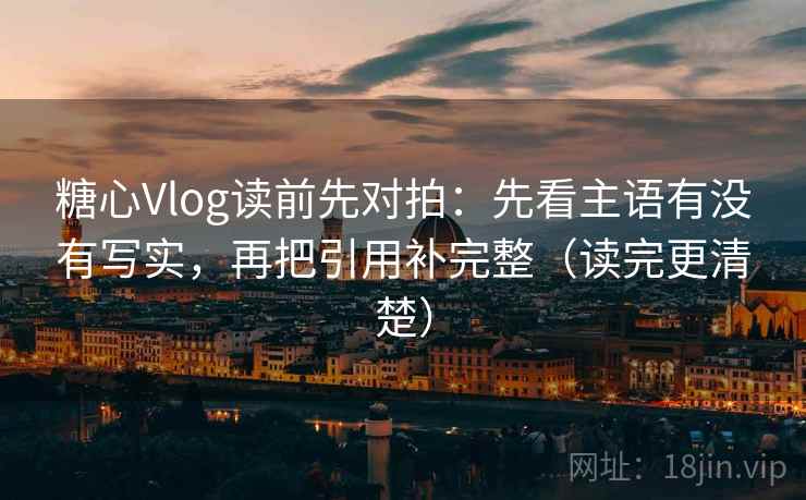 糖心Vlog读前先对拍：先看主语有没有写实，再把引用补完整（读完更清楚）