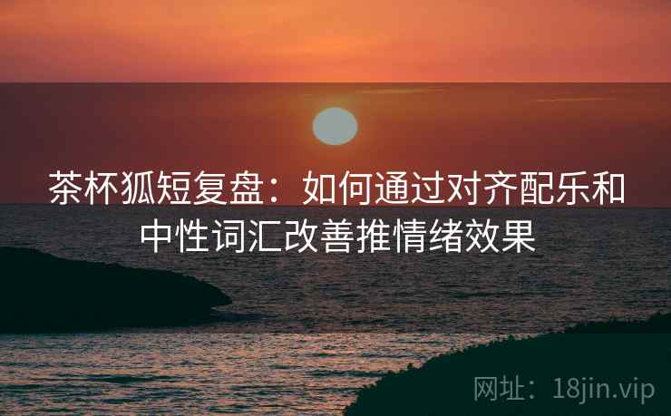 茶杯狐短复盘：如何通过对齐配乐和中性词汇改善推情绪效果