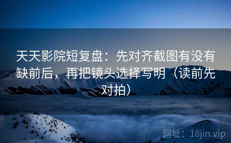 天天影院短复盘：先对齐截图有没有缺前后，再把镜头选择写明（读前先对拍）