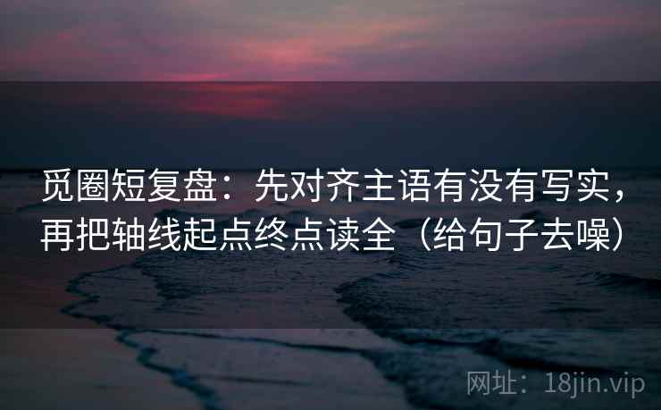 觅圈短复盘：先对齐主语有没有写实，再把轴线起点终点读全（给句子去噪）