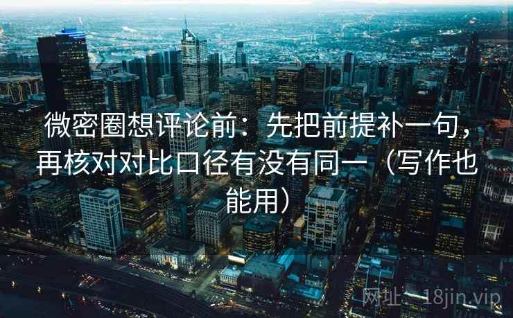 微密圈想评论前：先把前提补一句，再核对对比口径有没有同一（写作也能用）
