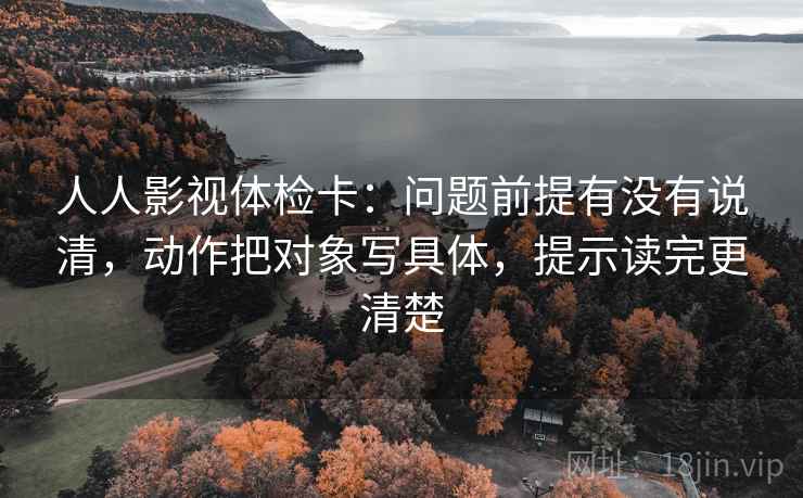 人人影视体检卡：问题前提有没有说清，动作把对象写具体，提示读完更清楚