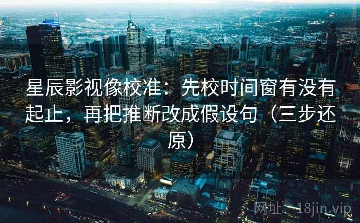 星辰影视像校准：先校时间窗有没有起止，再把推断改成假设句（三步还原）