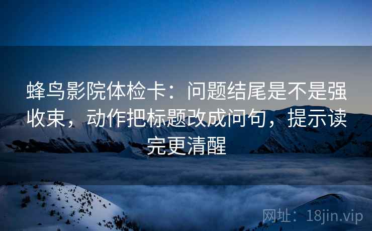 蜂鸟影院体检卡：问题结尾是不是强收束，动作把标题改成问句，提示读完更清醒