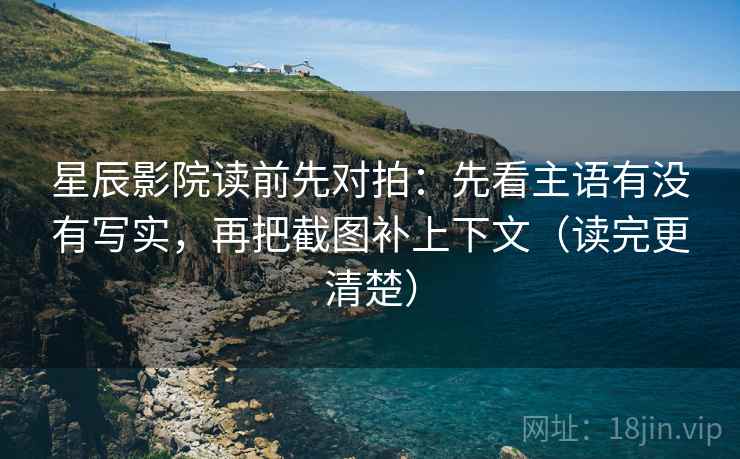 星辰影院读前先对拍：先看主语有没有写实，再把截图补上下文（读完更清楚）