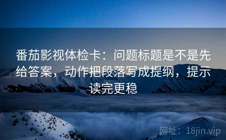 番茄影视体检卡：问题标题是不是先给答案，动作把段落写成提纲，提示读完更稳