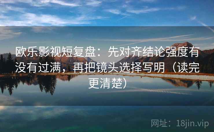 欧乐影视短复盘：先对齐结论强度有没有过满，再把镜头选择写明（读完更清楚）