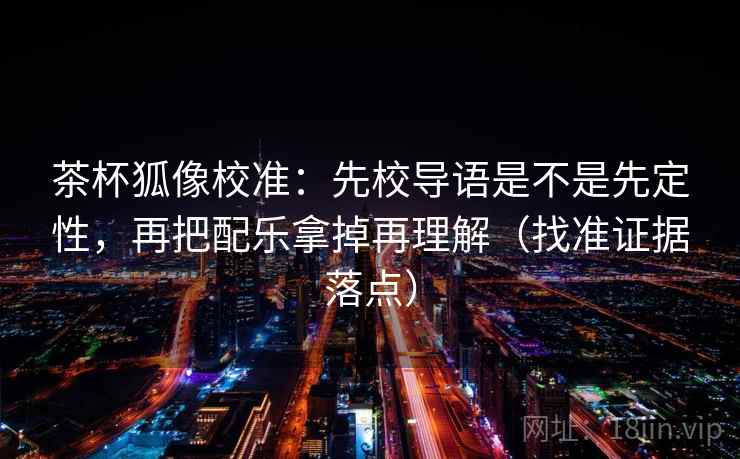 茶杯狐像校准：先校导语是不是先定性，再把配乐拿掉再理解（找准证据落点）