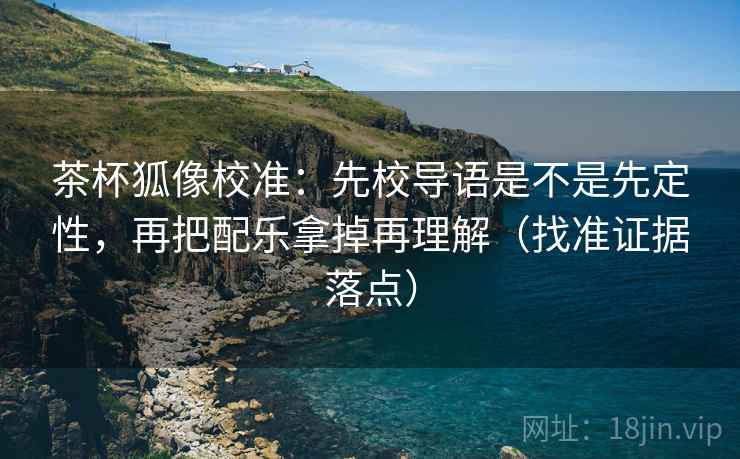 茶杯狐像校准：先校导语是不是先定性，再把配乐拿掉再理解（找准证据落点）