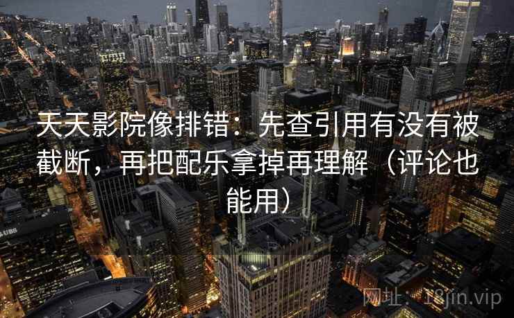 天天影院像排错：先查引用有没有被截断，再把配乐拿掉再理解（评论也能用）