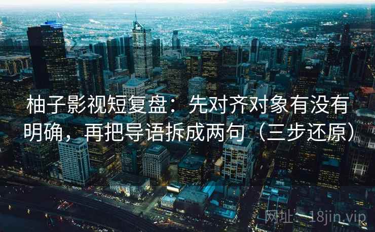 柚子影视短复盘：先对齐对象有没有明确，再把导语拆成两句（三步还原）