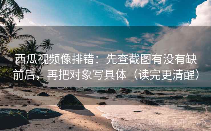 西瓜视频像排错：先查截图有没有缺前后，再把对象写具体（读完更清醒）