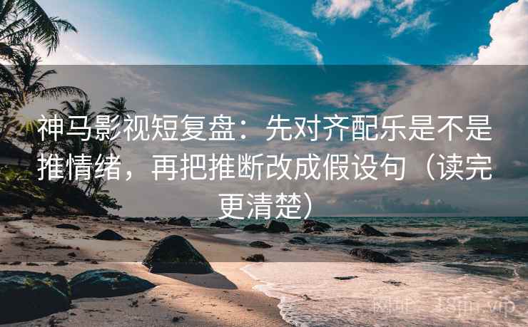 神马影视短复盘：先对齐配乐是不是推情绪，再把推断改成假设句（读完更清楚）