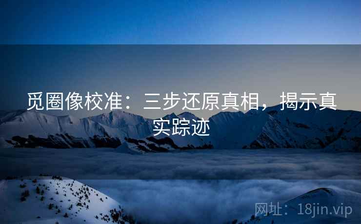 觅圈像校准：三步还原真相，揭示真实踪迹