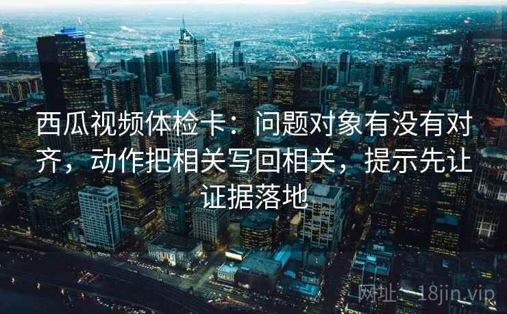 西瓜视频体检卡：问题对象有没有对齐，动作把相关写回相关，提示先让证据落地