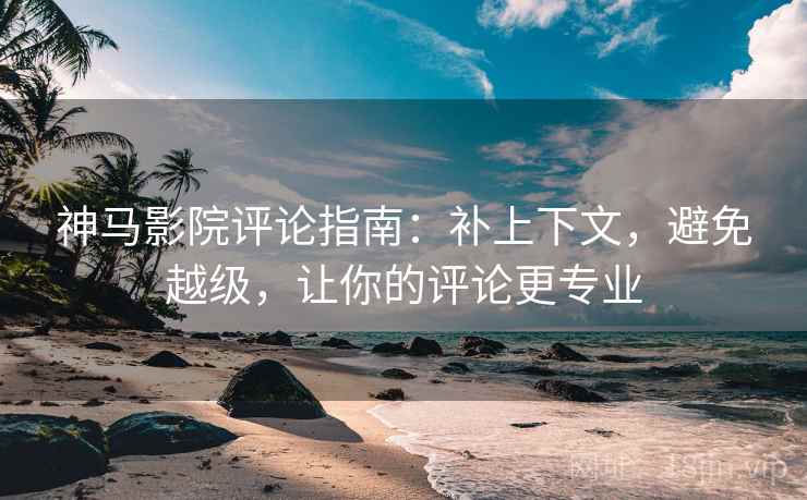神马影院评论指南：补上下文，避免越级，让你的评论更专业
