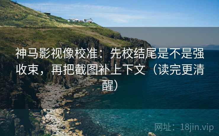 神马影视像校准：先校结尾是不是强收束，再把截图补上下文（读完更清醒）