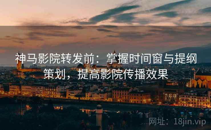 神马影院转发前：掌握时间窗与提纲策划，提高影院传播效果