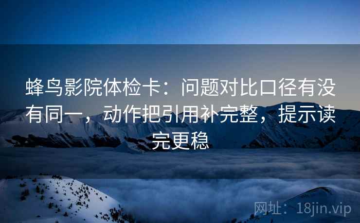 蜂鸟影院体检卡：问题对比口径有没有同一，动作把引用补完整，提示读完更稳