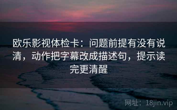 欧乐影视体检卡：问题前提有没有说清，动作把字幕改成描述句，提示读完更清醒