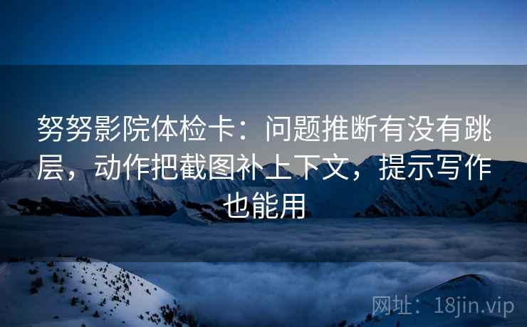 努努影院体检卡：问题推断有没有跳层，动作把截图补上下文，提示写作也能用