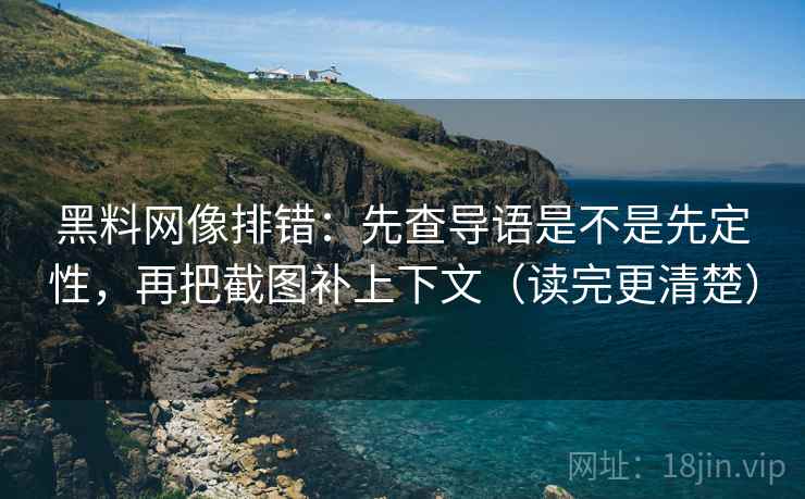 黑料网像排错：先查导语是不是先定性，再把截图补上下文（读完更清楚）