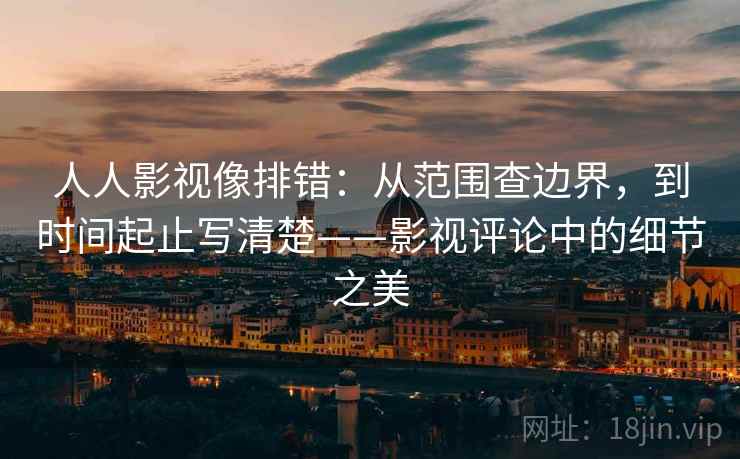 人人影视像排错：从范围查边界，到时间起止写清楚——影视评论中的细节之美