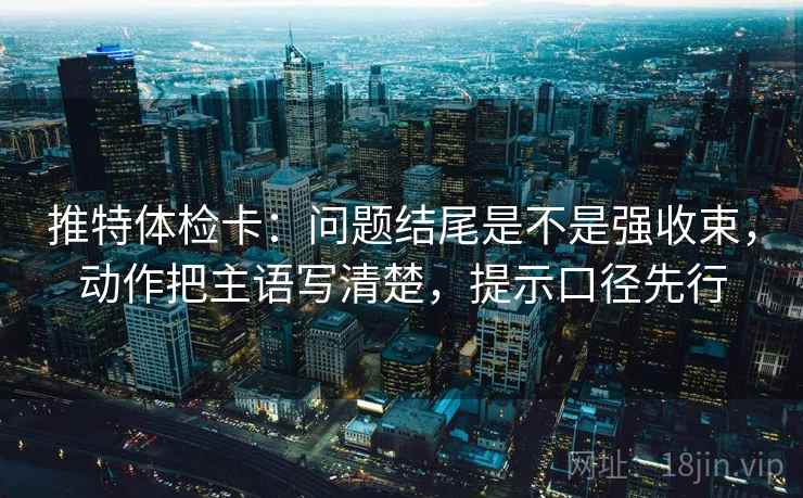 推特体检卡：问题结尾是不是强收束，动作把主语写清楚，提示口径先行