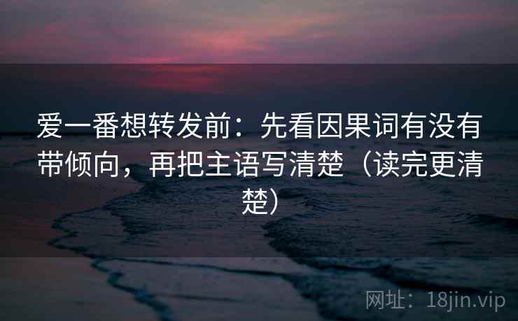 爱一番想转发前:先看因果词有没有带倾向,再把主语写清楚(读完更清楚)