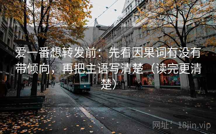 爱一番想转发前:先看因果词有没有带倾向,再把主语写清楚(读完更清楚)