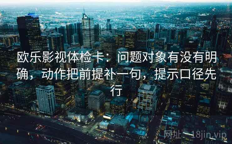 欧乐影视体检卡:问题对象有没有明确,动作把前提补一句,提示口径先行