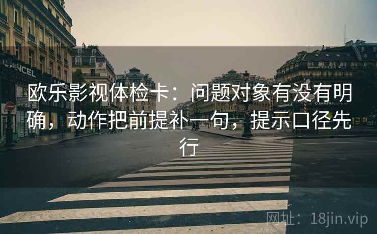 欧乐影视体检卡:问题对象有没有明确,动作把前提补一句,提示口径先行
