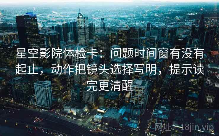 星空影院体检卡:问题时间窗有没有起止,动作把镜头选择写明,提示读完更清醒