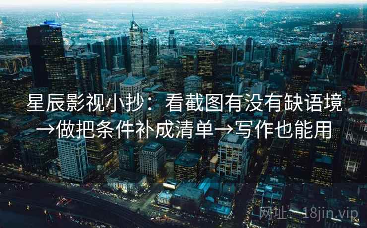 星辰影视小抄：看截图有没有缺语境→做把条件补成清单→写作也能用