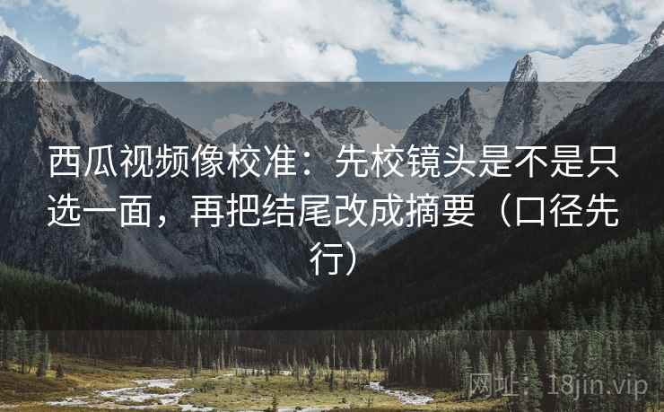 西瓜视频像校准:先校镜头是不是只选一面,再把结尾改成摘要(口径先行)