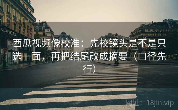 西瓜视频像校准:先校镜头是不是只选一面,再把结尾改成摘要(口径先行)