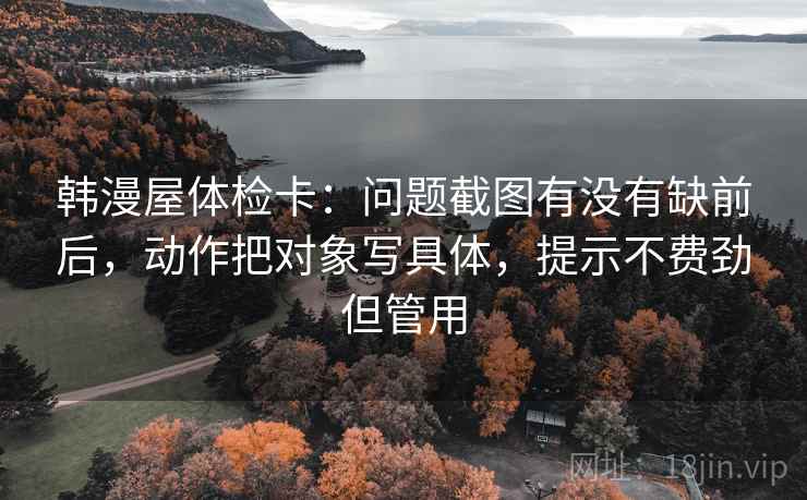 韩漫屋体检卡:问题截图有没有缺前后,动作把对象写具体,提示不费劲但管用