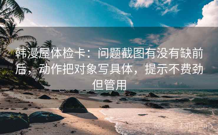 韩漫屋体检卡:问题截图有没有缺前后,动作把对象写具体,提示不费劲但管用