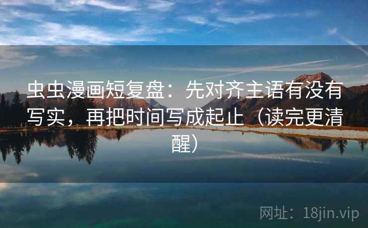 虫虫漫画短复盘:先对齐主语有没有写实,再把时间写成起止(读完更清醒)
