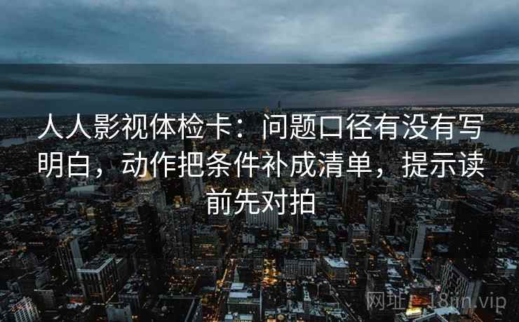 人人影视体检卡:问题口径有没有写明白,动作把条件补成清单,提示读前先对拍
