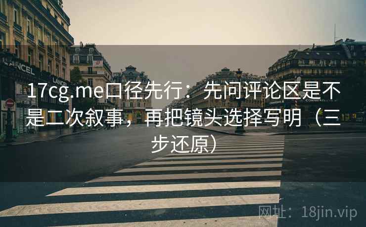 17cg.me口径先行:先问评论区是不是二次叙事,再把镜头选择写明(三步还原)