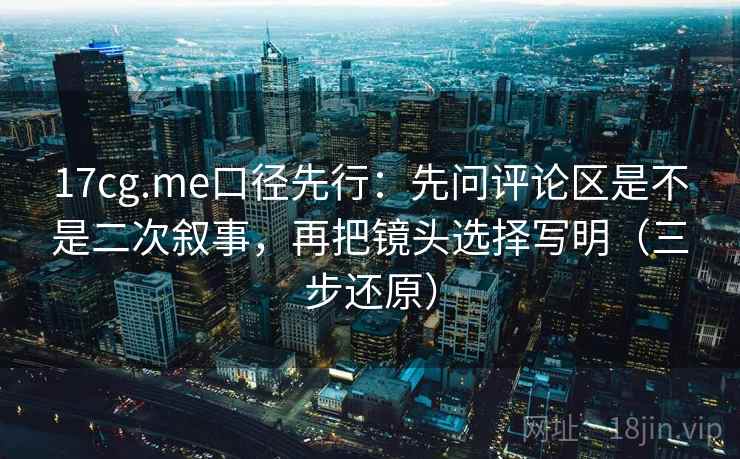 17cg.me口径先行:先问评论区是不是二次叙事,再把镜头选择写明(三步还原)