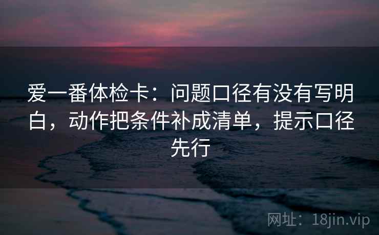 爱一番体检卡：问题口径有没有写明白，动作把条件补成清单，提示口径先行