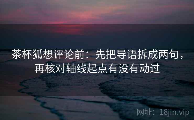 茶杯狐想评论前：先把导语拆成两句，再核对轴线起点有没有动过
