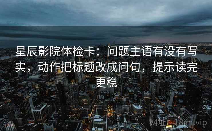 星辰影院体检卡：问题主语有没有写实，动作把标题改成问句，提示读完更稳