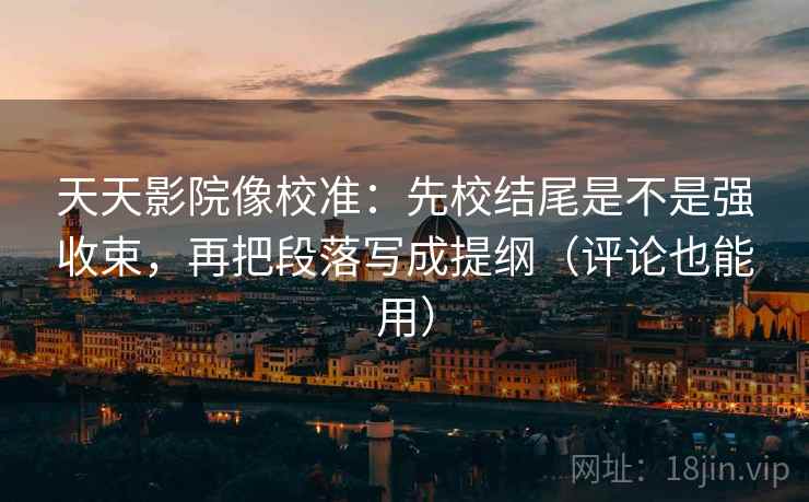 天天影院像校准:先校结尾是不是强收束,再把段落写成提纲(评论也能用)