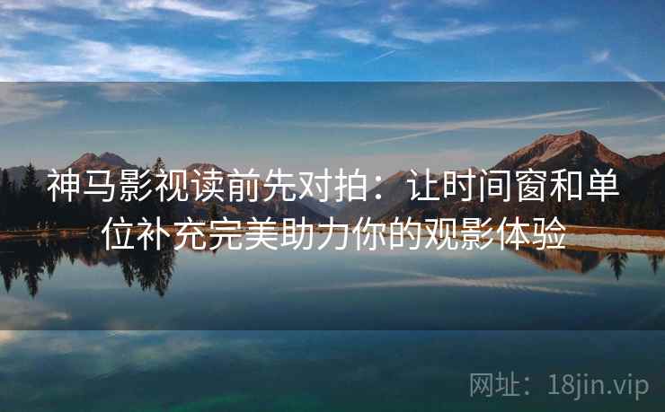 神马影视读前先对拍:让时间窗和单位补充完美助力你的观影体验
