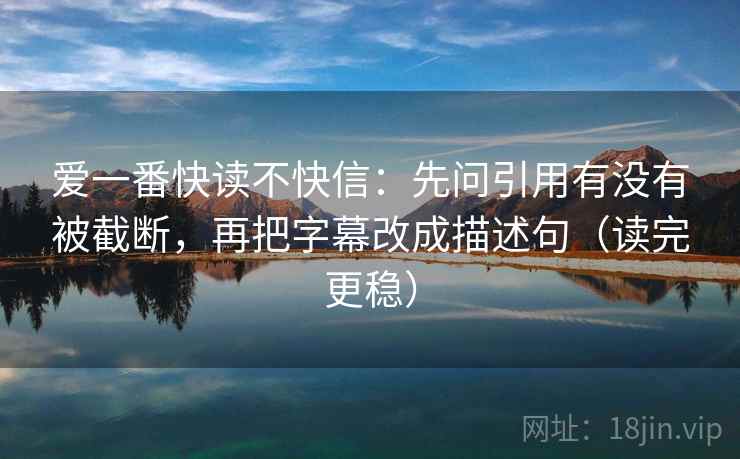 爱一番快读不快信：先问引用有没有被截断，再把字幕改成描述句（读完更稳）
