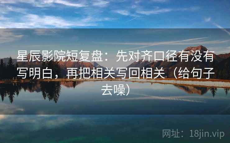 星辰影院短复盘:先对齐口径有没有写明白,再把相关写回相关(给句子去噪)