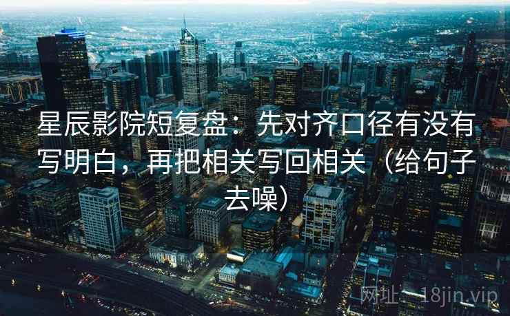 星辰影院短复盘:先对齐口径有没有写明白,再把相关写回相关(给句子去噪)
